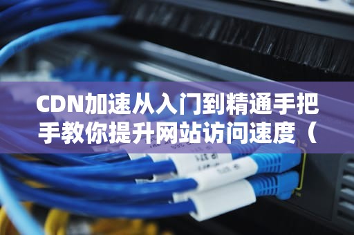 CDN加速从入门到精通手把手教你提升网站访问速度（2023实战教程）