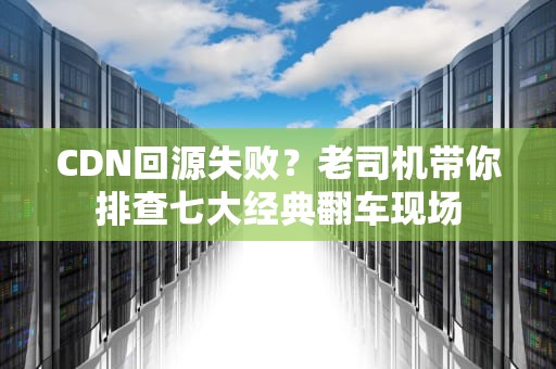 CDN回源失败？老司机带你排查七大经典翻车现场