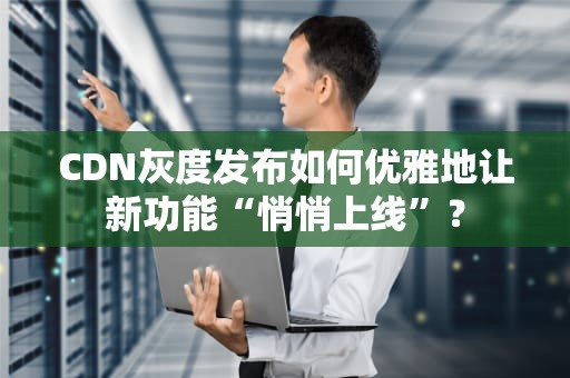 CDN灰度发布如何优雅地让新功能“悄悄上线”？