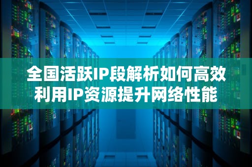 全国活跃IP段解析如何高效利用IP资源提升网络性能