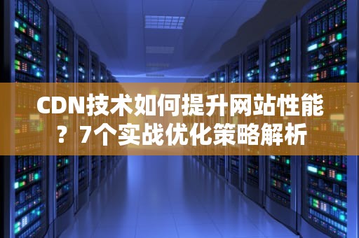 CDN技术如何提升网站性能？7个实战优化策略解析