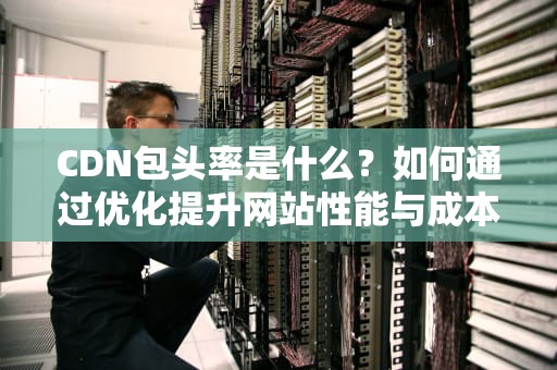 CDN包头率是什么？如何通过优化提升网站性能与成本效率