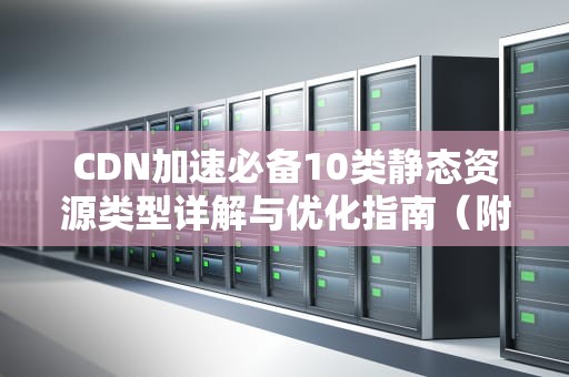CDN加速必备10类静态资源类型详解与优化指南（附实操建议）