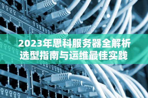 2023年思科服务器全解析选型指南与运维最佳实践