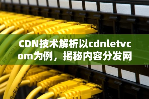 CDN技术解析以cdnletvcom为例，揭秘内容分发网络的奥秘