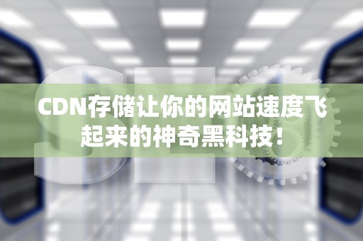 CDN存储让你的网站速度飞起来的神奇黑科技！