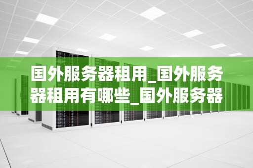 国外服务器租用_国外服务器租用有哪些_国外服务器租用的全面指南