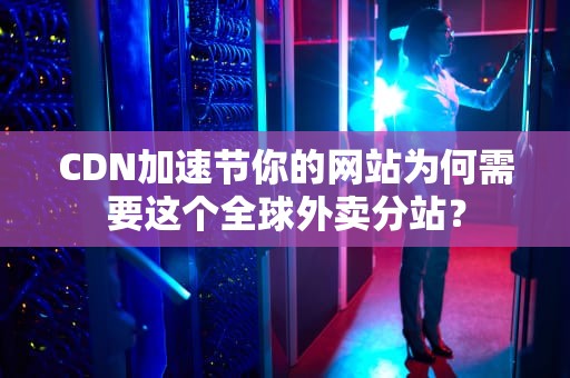 CDN加速节你的网站为何需要这个全球外卖分站？