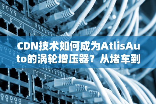 CDN技术如何成为AtlisAuto的涡轮增压器？从堵车到飙车的技术变形记