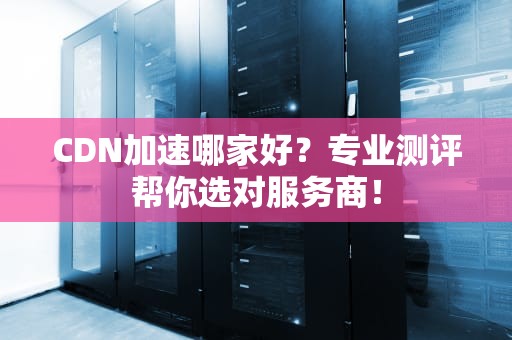 CDN加速哪家好？专业测评帮你选对服务商！