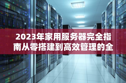 2023年家用服务器完全指南从零搭建到高效管理的全攻略