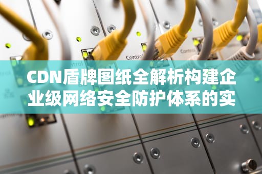 CDN盾牌图纸全解析构建企业级网络安全防护体系的实战指南
