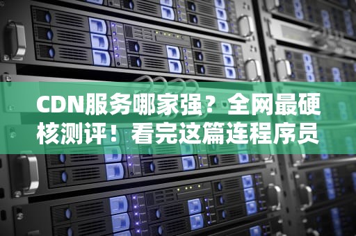 CDN服务哪家强？全网最硬核测评！看完这篇连程序员都直呼内行