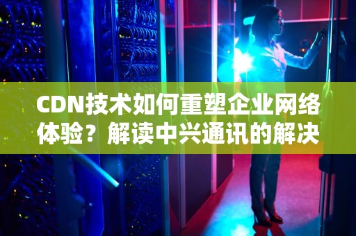CDN技术如何重塑企业网络体验？解读中兴通讯的解决方案与行业实践