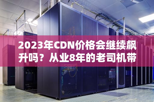 2023年CDN价格会继续飙升吗？从业8年的老司机带你算笔明白账
