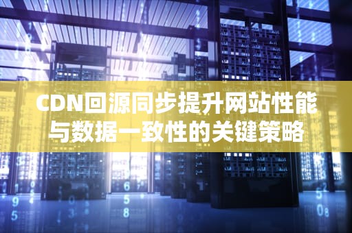 CDN回源同步提升网站性能与数据一致性的关键策略