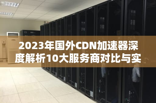 2023年国外CDN加速器深度解析10大服务商对比与实战指南