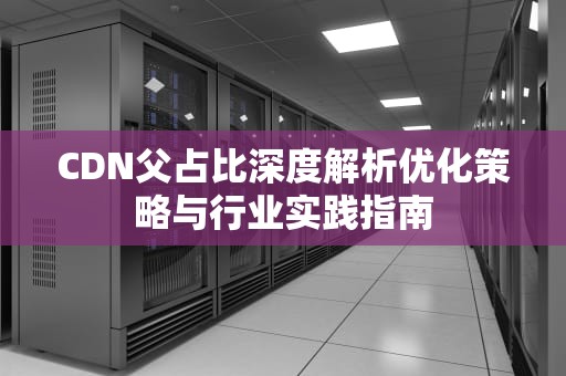 CDN父占比深度解析优化策略与行业实践指南