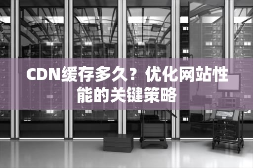 CDN缓存多久？优化网站性能的关键策略