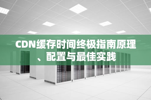 CDN缓存时间终极指南原理、配置与最佳实践