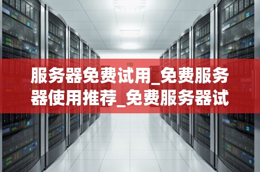 服务器免费试用_免费服务器使用推荐_免费服务器试用——开启您的云端之旅