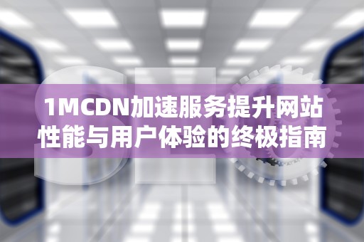 1MCDN加速服务提升网站性能与用户体验的终极指南