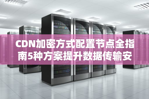 CDN加密方式配置节点全指南5种方案提升数据传输安全