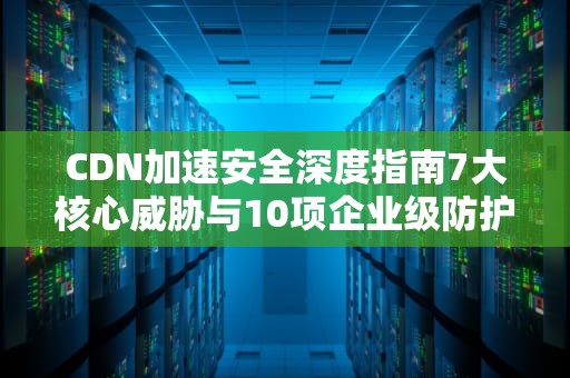 CDN加速安全深度指南7大核心威胁与10项企业级防护方案
