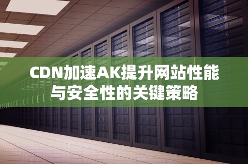 CDN加速AK提升网站性能与安全性的关键策略
