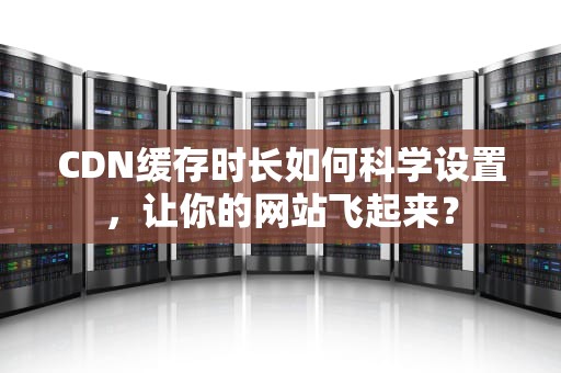 CDN缓存时长如何科学设置，让你的网站飞起来？