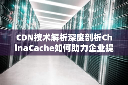 CDN技术解析深度剖析ChinaCache如何助力企业提升网站性能与用户体验