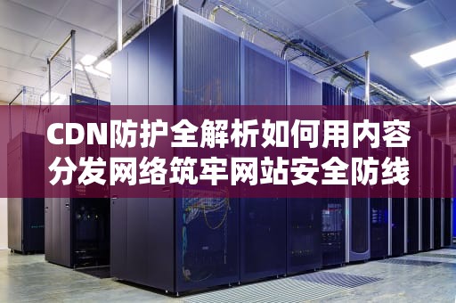 CDN防护全解析如何用内容分发网络筑牢网站安全防线？