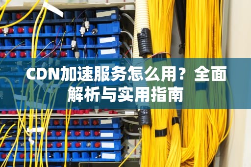 CDN加速服务怎么用？全面解析与实用指南