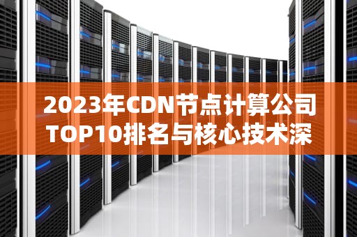 2023年CDN节点计算公司TOP10排名与核心技术深度解析