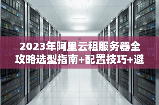 2023年阿里云租服务器全攻略选型指南+配置技巧+避坑建议（附成本优化方案）