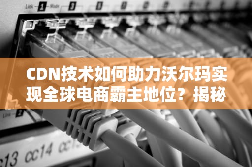CDN技术如何助力沃尔玛实现全球电商霸主地位？揭秘背后的技术奥秘！