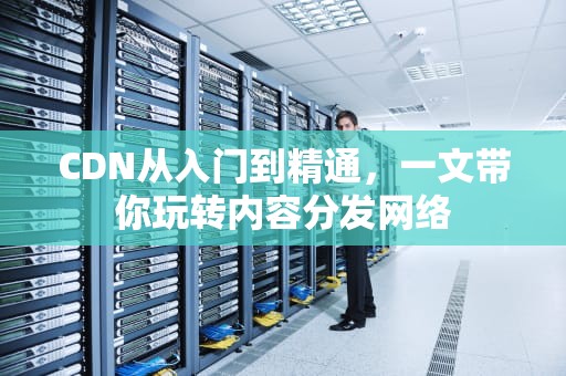 CDN从入门到精通，一文带你玩转内容分发网络