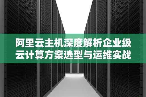 阿里云主机深度解析企业级云计算方案选型与运维实战指南