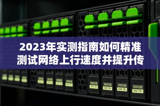 2023年实测指南如何精准测试网络上行速度并提升传输效率