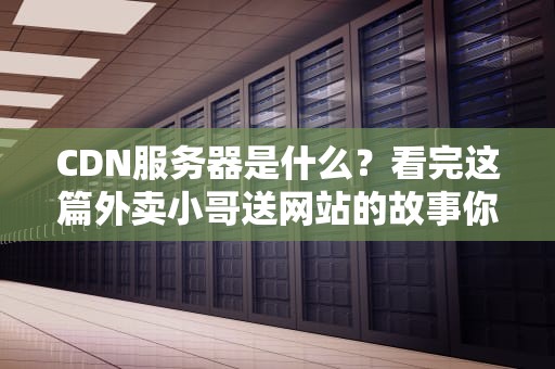 CDN服务器是什么？看完这篇外卖小哥送网站的故事你就懂了（全网最硬核科普）