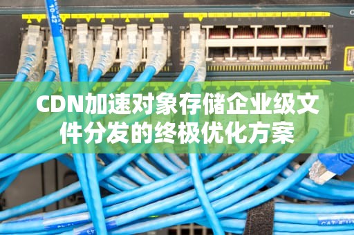 CDN加速对象存储企业级文件分发的终极优化方案