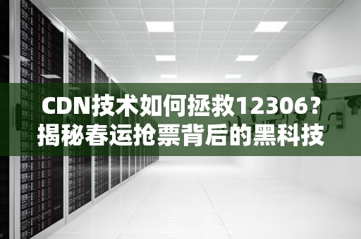 CDN技术如何拯救12306？揭秘春运抢票背后的黑科技