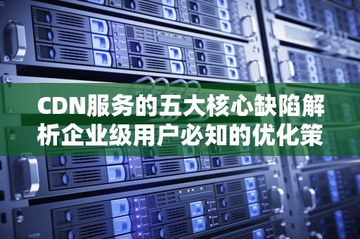 CDN服务的五大核心缺陷解析企业级用户必知的优化策略