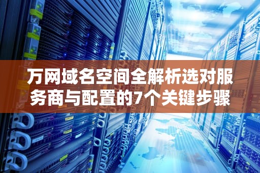 万网域名空间全解析选对服务商与配置的7个关键步骤