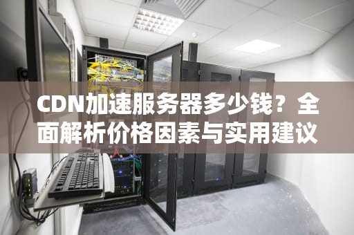 CDN加速服务器多少钱？全面解析价格因素与实用建议