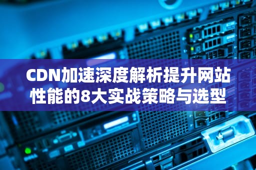 CDN加速深度解析提升网站性能的8大实战策略与选型指南