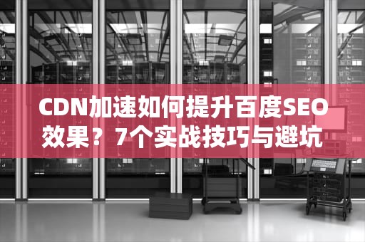CDN加速如何提升百度SEO效果？7个实战技巧与避坑指南