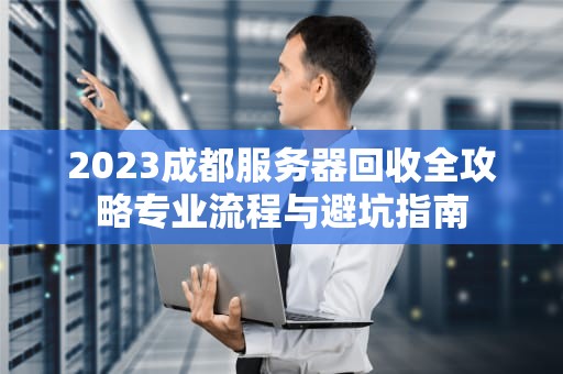 2023成都服务器回收全攻略专业流程与避坑指南