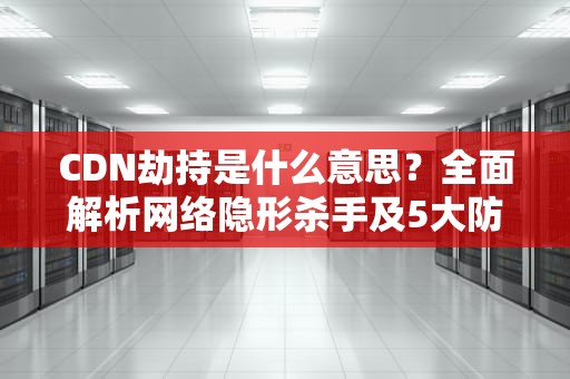 CDN劫持是什么意思？全面解析网络隐形杀手及5大防御策略
