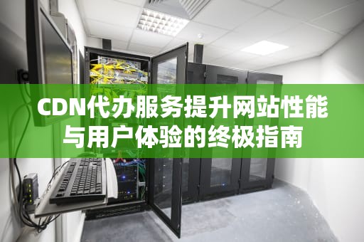 CDN代办服务提升网站性能与用户体验的终极指南